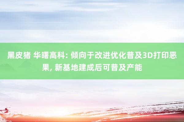 黑皮猪 华曙高科: 倾向于改进优化普及3D打印恶果， 新基地建成后可普及产能