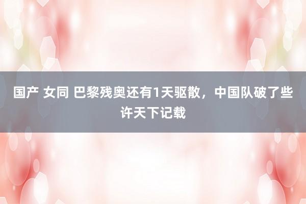 国产 女同 巴黎残奥还有1天驱散，中国队破了些许天下记载
