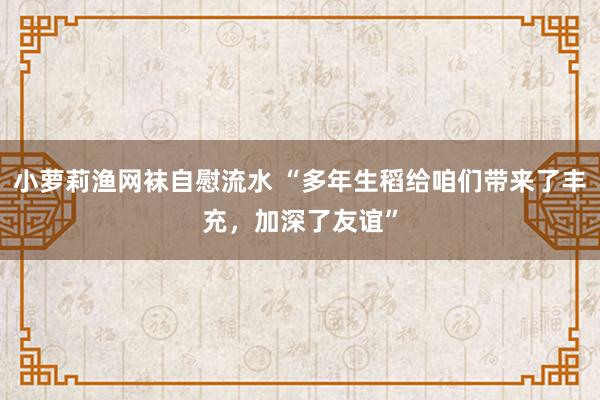 小萝莉渔网袜自慰流水 “多年生稻给咱们带来了丰充，加深了友谊”