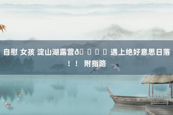 自慰 女孩 淀山湖露营🏕️遇上绝好意思日落!! 附指路