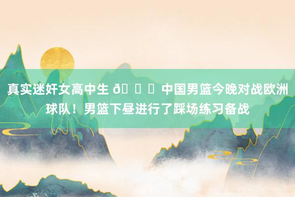 真实迷奸女高中生 👏中国男篮今晚对战欧洲球队！男篮下昼进行了踩场练习备战