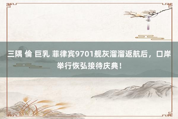 三隅 倫 巨乳 菲律宾9701舰灰溜溜返航后,口岸举行恢弘接待庆典!