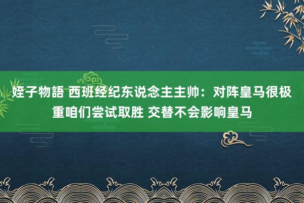 姪子物語 西班经纪东说念主主帅：对阵皇马很极重咱们尝试取胜 交替不会影响皇马