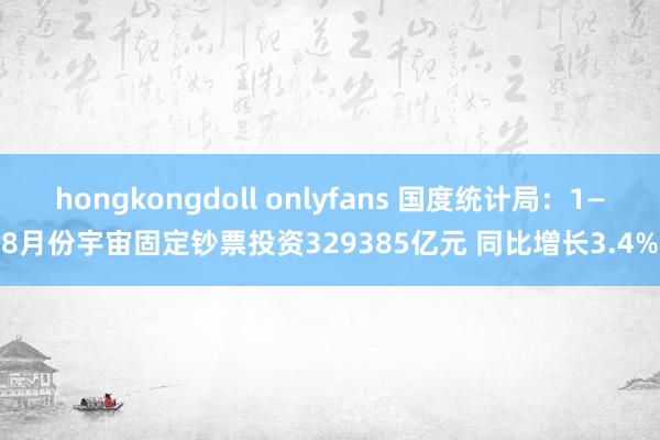hongkongdoll onlyfans 国度统计局：1—8月份宇宙固定钞票投资329385亿元 同比增长3.4%