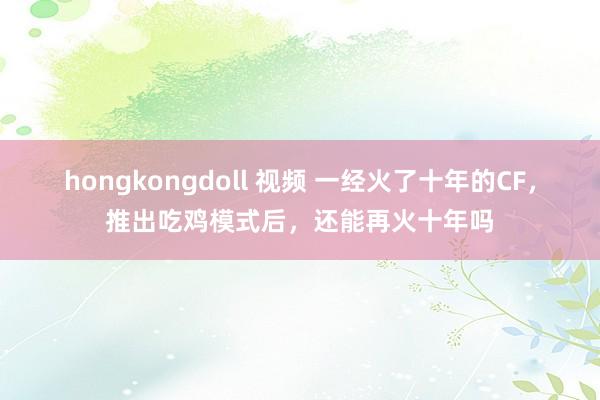 hongkongdoll 视频 一经火了十年的CF，推出吃鸡模式后，还能再火十年吗