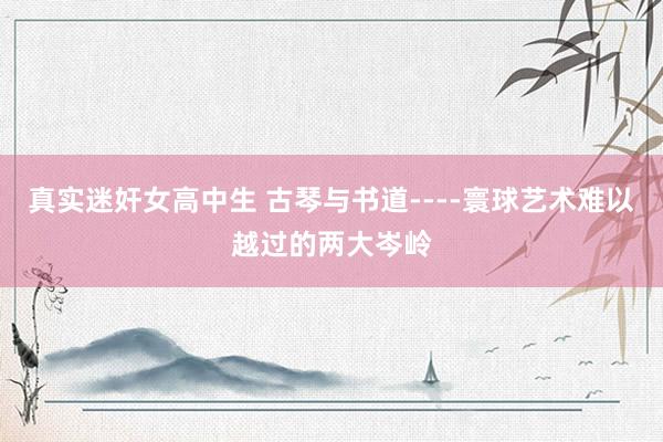 真实迷奸女高中生 古琴与书道----寰球艺术难以越过的两大岑岭