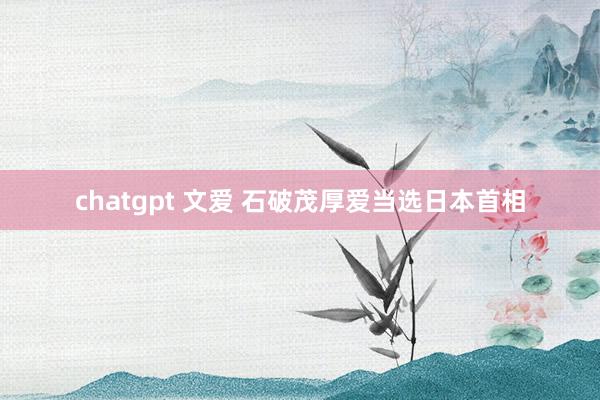 chatgpt 文爱 石破茂厚爱当选日本首相