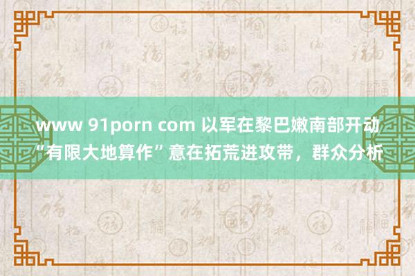 www 91porn com 以军在黎巴嫩南部开动“有限大地算作”意在拓荒进攻带，群众分析
