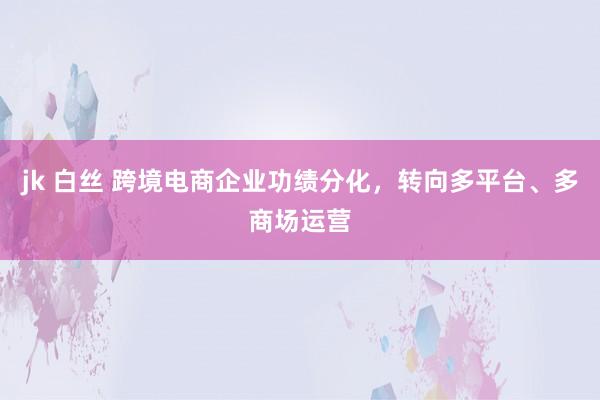 jk 白丝 跨境电商企业功绩分化，转向多平台、多商场运营