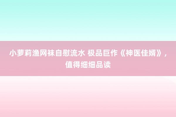 小萝莉渔网袜自慰流水 极品巨作《神医佳婿》，值得细细品读