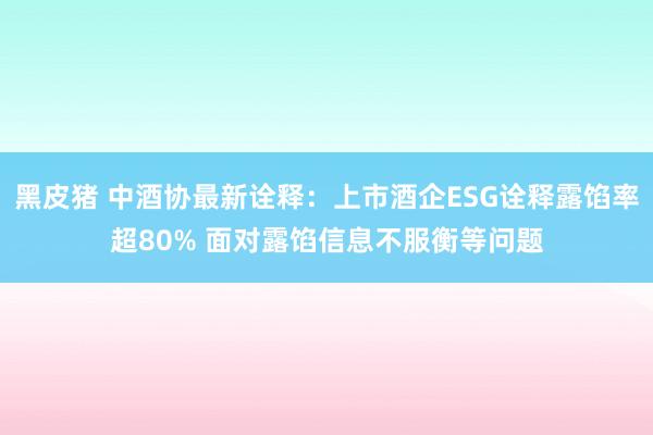 黑皮猪 中酒协最新诠释：上市酒企ESG诠释露馅率超80% 面对露馅信息不服衡等问题