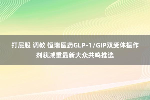 打屁股 调教 恒瑞医药GLP-1/GIP双受体振作剂获减重最新大众共鸣推选