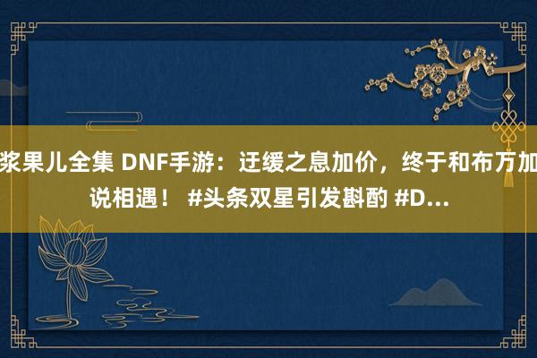 浆果儿全集 DNF手游：迂缓之息加价，终于和布万加说相遇！ #头条双星引发斟酌 #D...