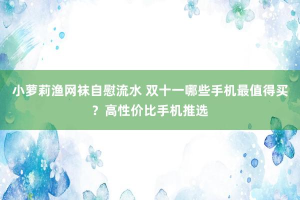 小萝莉渔网袜自慰流水 双十一哪些手机最值得买?高性价比手机推选