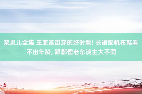 浆果儿全集 王菲逛街穿的好时髦! 长裙配帆布鞋看不出年龄， 跟鄙俚老东谈主大不同