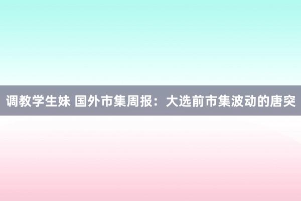 调教学生妹 国外市集周报:大选前市集波动的唐突