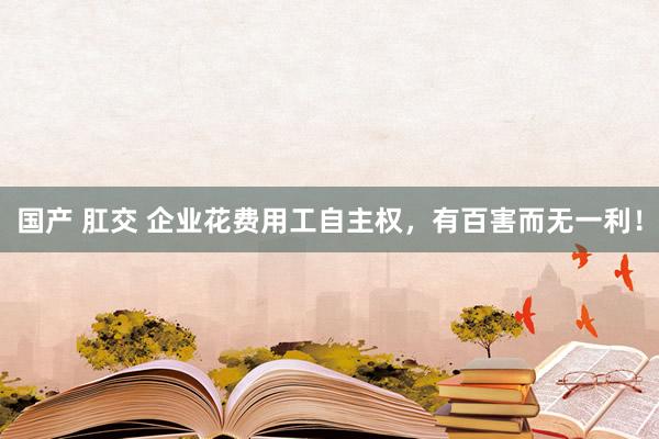国产 肛交 企业花费用工自主权，有百害而无一利！