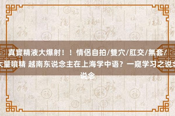 真實精液大爆射！！情侶自拍/雙穴/肛交/無套/大量噴精 越南东说念主在上海学中语？一窥学习之说念