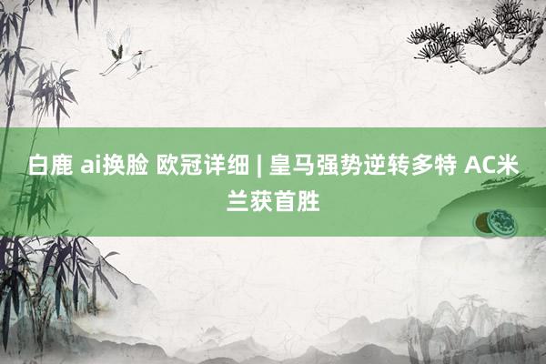白鹿 ai换脸 欧冠详细 | 皇马强势逆转多特 AC米兰获首胜