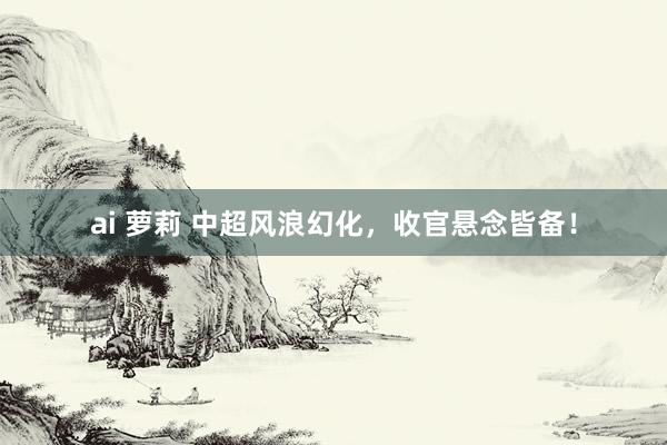 ai 萝莉 中超风浪幻化，收官悬念皆备！