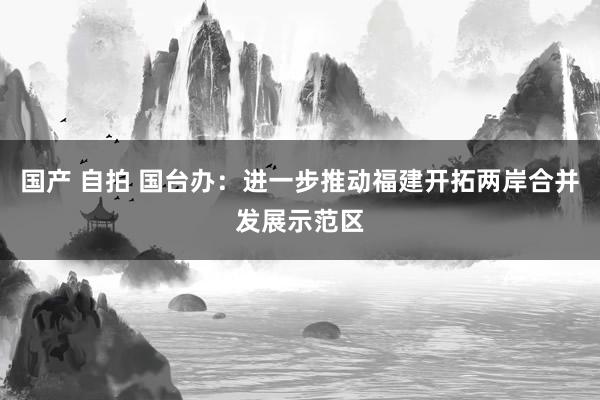 国产 自拍 国台办：进一步推动福建开拓两岸合并发展示范区