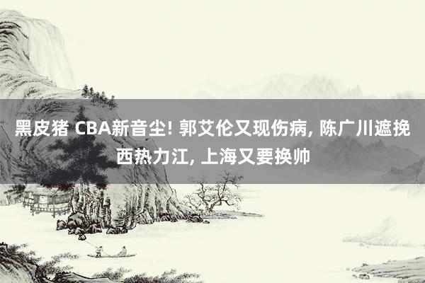 黑皮猪 CBA新音尘! 郭艾伦又现伤病， 陈广川遮挽西热力江， 上海又要换帅