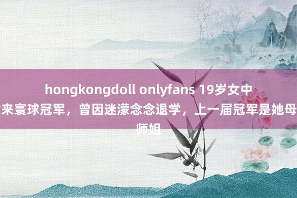 hongkongdoll onlyfans 19岁女中专生拿来寰球冠军，曾因迷濛念念退学，上一届冠军是她母校师姐