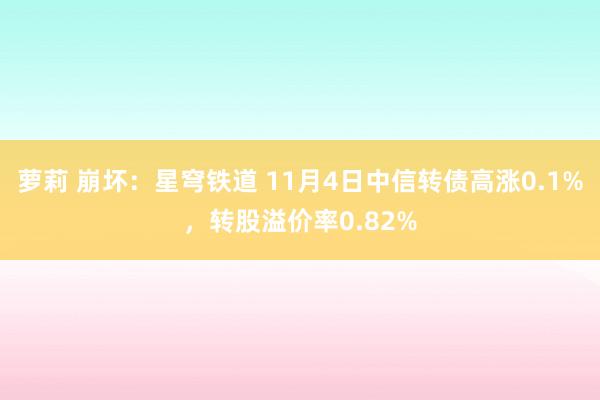 萝莉 崩坏：星穹铁道 11月4日中信转债高涨0.1%，转股溢价率0.82%