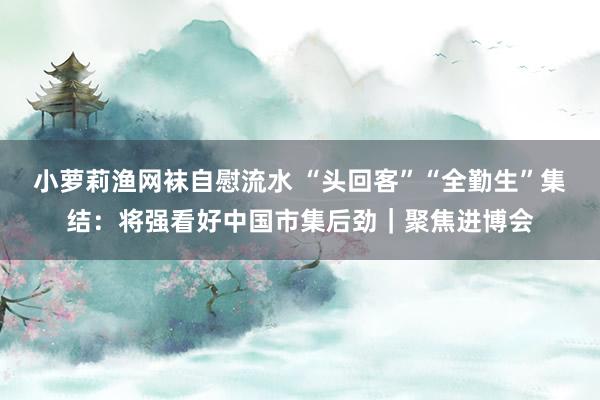 小萝莉渔网袜自慰流水 “头回客”“全勤生”集结：将强看好中国市集后劲｜聚焦进博会