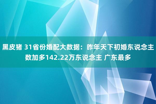 黑皮猪 31省份婚配大数据：昨年天下初婚东说念主数加多142.22万东说念主 广东最多