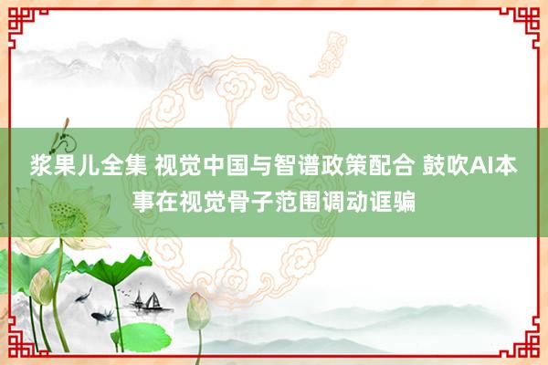 浆果儿全集 视觉中国与智谱政策配合 鼓吹AI本事在视觉骨子范围调动诓骗