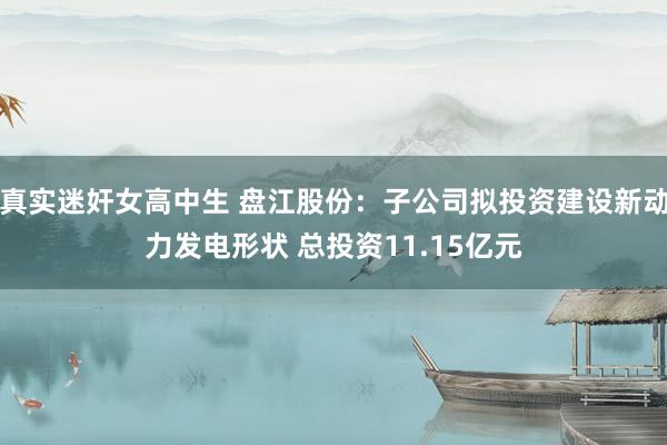 真实迷奸女高中生 盘江股份：子公司拟投资建设新动力发电形状 总投资11.15亿元