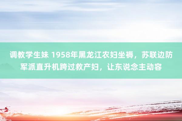 调教学生妹 1958年黑龙江农妇坐褥，苏联边防军派直升机跨过救产妇，让东说念主动容