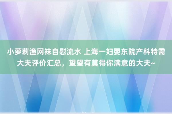 小萝莉渔网袜自慰流水 上海一妇婴东院产科特需大夫评价汇总，望望有莫得你满意的大夫~