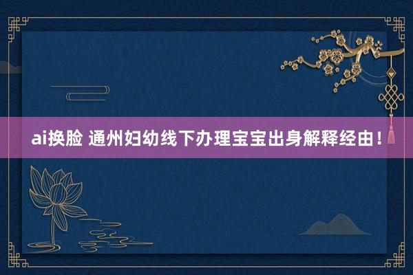 ai换脸 通州妇幼线下办理宝宝出身解释经由！