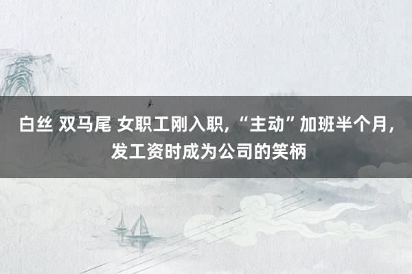 白丝 双马尾 女职工刚入职， “主动”加班半个月， 发工资时成为公司的笑柄