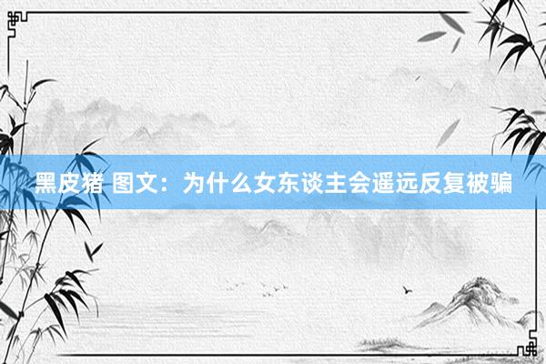黑皮猪 图文：为什么女东谈主会遥远反复被骗