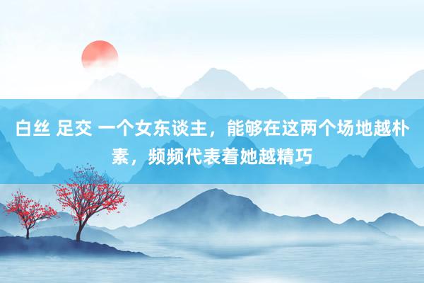 白丝 足交 一个女东谈主，能够在这两个场地越朴素，频频代表着她越精巧