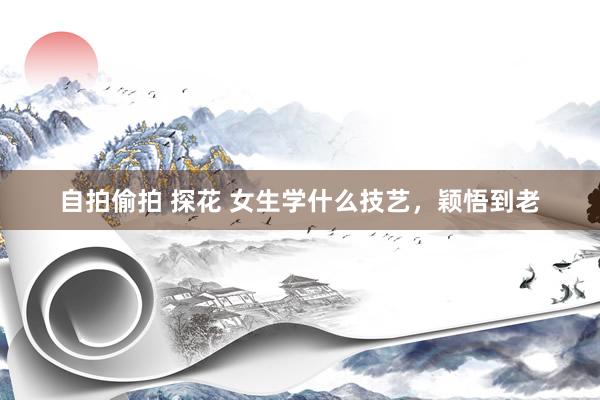 自拍偷拍 探花 女生学什么技艺，颖悟到老