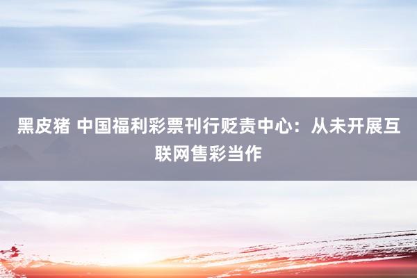 黑皮猪 中国福利彩票刊行贬责中心：从未开展互联网售彩当作