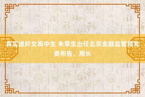 真实迷奸女高中生 朱孳生出任北京金融监管局党委布告、局长