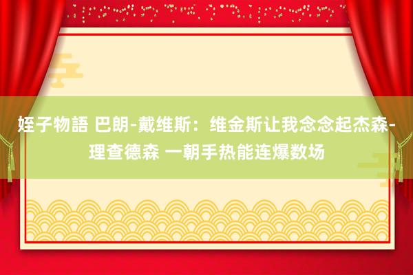 姪子物語 巴朗-戴维斯：维金斯让我念念起杰森-理查德森 一朝手热能连爆数场
