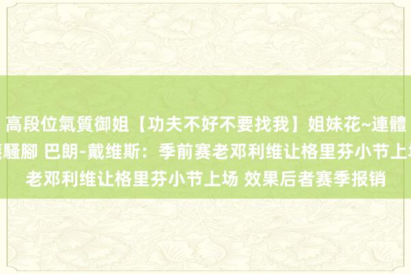 高段位氣質御姐【功夫不好不要找我】姐妹花~連體絲襪~大奶晃動~絲襪騷腳 巴朗-戴维斯：季前赛老邓利维让格里芬小节上场 效果后者赛季报销
