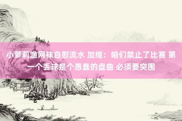 小萝莉渔网袜自慰流水 加维：咱们禁止了比赛 第一个丢球是个愚蠢的盘曲 必须要突围