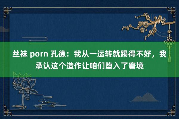 丝袜 porn 孔德：我从一运转就踢得不好，我承认这个造作让咱们堕入了窘境