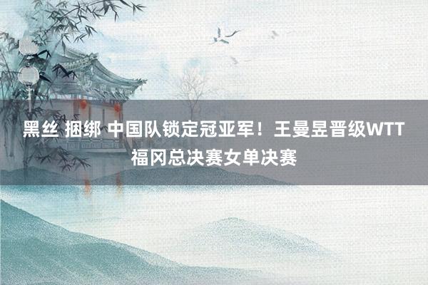 黑丝 捆绑 中国队锁定冠亚军！王曼昱晋级WTT福冈总决赛女单决赛