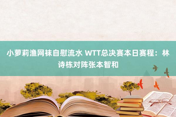小萝莉渔网袜自慰流水 WTT总决赛本日赛程：林诗栋对阵张本智和