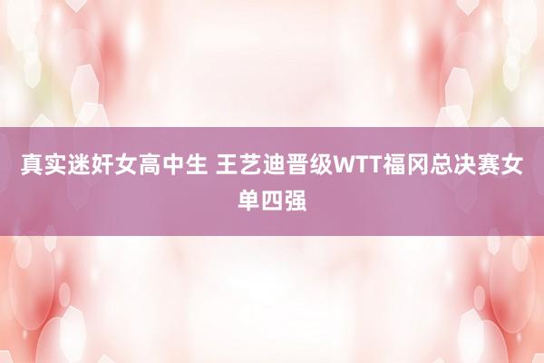 真实迷奸女高中生 王艺迪晋级WTT福冈总决赛女单四强