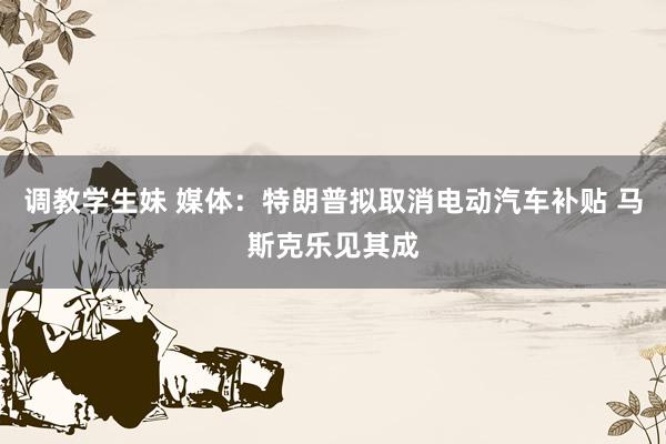 调教学生妹 媒体：特朗普拟取消电动汽车补贴 马斯克乐见其成