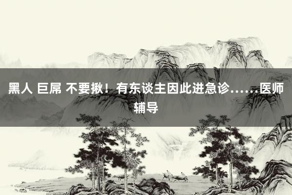 黑人 巨屌 不要揪！有东谈主因此进急诊……医师辅导